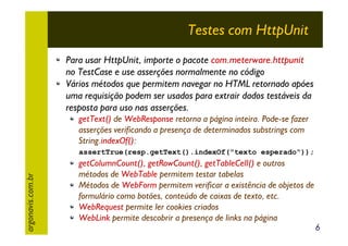 Testes com HttpUnit
Para usar HttpUnit, importe o pacote com.meterware.httpunit
no TestCase e use asserções normalmente no código
Vários métodos que permitem navegar no HTML retornado apóes
uma requisição podem ser usados para extrair dados testáveis da
resposta para uso nas asserções.
getText() de WebResponse retorna a página inteira. Pode-se fazer
asserções verificando a presença de determinados substrings com
String.indexOf():

argonavis.com.br

assertTrue(resp.getText().indexOf("texto esperado"));

getColumnCount(), getRowCount(), getTableCell() e outros
métodos de WebTable permitem testar tabelas
Métodos de WebForm permitem verificar a existência de objetos de
formulário como botões, conteúdo de caixas de texto, etc.
WebRequest permite ler cookies criados
WebLink permite descobrir a presença de links na página

6

 