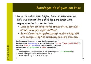 Simulação de cliques em links
Uma vez obtida uma página, pode-se selecionar os
links que ela contém e clicá-los para obter uma
segunda resposta a ser testada

argonavis.com.br

Links podem ser selecionados através do seu conteúdo
através de response.getLinkWith()
Se webConversation.getResponse() receber código 404
uma exceção HttpNotFoundException será provocada
WebConversation wc = new WebConversation();
WebResponse response = wc.getResponse("http://xyz.com/t.html");
WebLink link = response.getLinkWith("resumo");
WebRequest clickResumo = link.getRequest();
try {
WebResponse respResumo = wc.getResponse(clickResumo);
} catch (HttpNotFoundException e) {
fail("Link quebrado! " + e);
}

7

 