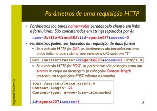 Parâmetros de uma requisição HTTP
Parâmetros são pares nome=valor gerados pelo cliente em links
e formulários. São concatenados em strings separados por &:
nome=Jo%E3o+Grand%E3o&id=agente007&acesso=3

Parâmetros podem ser passados na requisição de duas formas
Se o método HTTP for GET, os parâmetros são passados em uma
única linha no query string, que estende a URL após um "?"
GET /servlet/Teste?id=agente007&acesso=3 HTTP/1.0

argonavis.com.br

Se o método HTTP for POST, os parâmetros são passados como um
stream no corpo na mensagem (o cabeçalho Content-length,
presente em requisições POST informa o tamanho
POST /servlet/Teste HTTP/1.0
Content-length: 21
Content-type: x-www-form-urlencoded
id=agente007&acesso=3

8

 