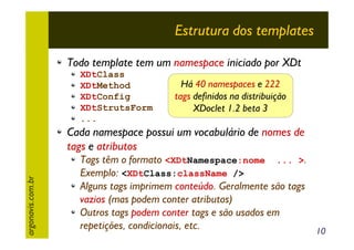 Estrutura dos templates
Todo template tem um namespace iniciado por XDt
XDtClass
XDtMethod
XDtConfig
XDtStrutsForm
...

Há 40 namespaces e 222
tags definidos na distribuição
XDoclet 1.2 beta 3

argonavis.com.br

Cada namespace possui um vocabulário de nomes de
tags e atributos

Tags têm o formato <XDtNamespace:nome ... >.
Exemplo: <XDtClass:className />
Alguns tags imprimem conteúdo. Geralmente são tags
vazios (mas podem conter atributos)
Outros tags podem conter tags e são usados em
repetições, condicionais, etc.
10

 