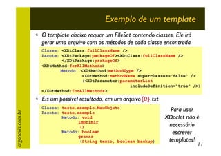 Exemplo de um template
O template abaixo requer um FileSet contendo classes. Ele irá
gerar uma arquivo com os métodos de cada classe encontrada
Classe: <XDtClass:fullClassName />
Pacote: <XDtPackage:packageOf><XDtClass:fullClassName />
</XDtPackage:packageOf>
<XDtMethod:forAllMethods>
Metodo: <XDtMethod:methodType />
<XDtMethod:methodName superclasses="false" />
(<XDtParameter:parameterList
includeDefinition="true" />)
</XDtMethod:forAllMethods>

argonavis.com.br

Eis um possível resultado, em um arquivo{0}.txt
Classe: teste.exemplo.MeuObjeto
Pacote: teste.exemplo
Metodo: void
imprimir
()
Metodo: boolean
gravar
(String texto, boolean backup)

Para usar
XDoclet não é
necessário
escrever
templates!

11

 