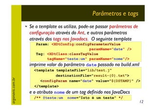 Parâmetros e tags
Se o template os utiliza, pode-se passar parâmetros de
configuração através do Ant, e outros parâmetros
através dos tags nos Javadocs. O seguinte template
Param: <XDtConfig:configParameterValue
paramName="date" />
Tag: <XDtClass:classTagValue
tagName="teste:um" paramName="nome"/>

argonavis.com.br

imprime valor do parâmetro date passado no build.xml
<template templateFile="lib/test.j"
destinationFile="result-{0}.txt">
<configParam name="date" value="${DSTAMP}" />
</template>

e o atributo nome de um tag definido nos JavaDocs
/** @teste:um

nome="Isto é um teste" */

12

 