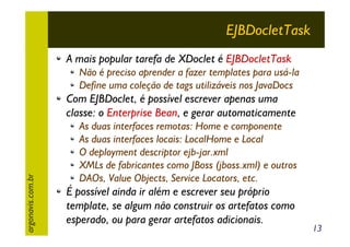 EJBDocletTask
A mais popular tarefa de XDoclet é EJBDocletTask
Não é preciso aprender a fazer templates para usá-la
Define uma coleção de tags utilizáveis nos JavaDocs

argonavis.com.br

Com EJBDoclet, é possível escrever apenas uma
classe: o Enterprise Bean, e gerar automaticamente
As duas interfaces remotas: Home e componente
As duas interfaces locais: LocalHome e Local
O deployment descriptor ejb-jar.xml
XMLs de fabricantes como JBoss (jboss.xml) e outros
DAOs, Value Objects, Service Locators, etc.

É possível ainda ir além e escrever seu próprio
template, se algum não construir os artefatos como
esperado, ou para gerar artefatos adicionais.

13

 