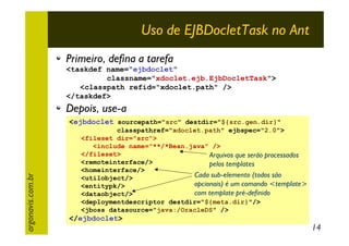 Uso de EJBDocletTask no Ant
Primeiro, defina a tarefa
<taskdef name="ejbdoclet"
classname="xdoclet.ejb.EjbDocletTask">
<classpath refid="xdoclet.path" />
</taskdef>

Depois, use-a

argonavis.com.br

<ejbdoclet sourcepath="src" destdir="${src.gen.dir}"
classpathref="xdoclet.path" ejbspec="2.0">
<fileset dir="src">
<include name="**/*Bean.java" />
</fileset>
Arquivos que serão processados
<remoteinterface/>
pelos templates
<homeinterface/>
Cada sub-elemento (todos são
<utilobject/>
opcionais) é um comando <template>
<entitypk/>
com template pré-definido
<dataobject/>
<deploymentdescriptor destdir="${meta.dir}"/>
<jboss datasource="java:/OracleDS" />

</ejbdoclet>

14

 
