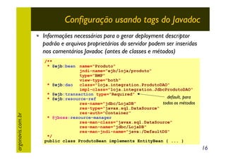 Configuração usando tags do Javadoc

argonavis.com.br

Informações necessárias para o gerar deployment descriptor
padrão e arquivos proprietários do servidor podem ser inseridas
nos comentários Javadoc (antes de classes e métodos)
/**
* @ejb:bean name="Produto"
jndi-name="ejb/loja/produto"
type="BMP"
view-type="both"
* @ejb:dao
class="loja.integration.ProdutoDAO"
impl-class="loja.integration.JdbcProdutoDAO"
* @ejb:transaction type="Required"
default, para
* @ejb:resource-ref
todos os métodos
res-name="jdbc/LojaDB"
res-type="javax.sql.DataSource"
res-auth="Container"
* @jboss:resource-manager
res-man-class="javax.sql.DataSource"
res-man-name="jdbc/LojaDB"
res-man-jndi-name="java:/DefaultDS"
*/
public class ProdutoBean implements EntityBean { ... }

16

 