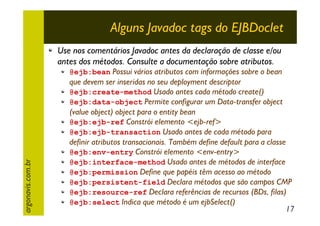 Alguns Javadoc tags do EJBDoclet
Use nos comentários Javadoc antes da declaração de classe e/ou
antes dos métodos. Consulte a documentação sobre atributos.

argonavis.com.br

@ejb:bean Possui vários atributos com informações sobre o bean

que devem ser inseridas no seu deployment descriptor
@ejb:create-method Usado antes cada método create()
@ejb:data-object Permite configurar um Data-transfer object
(value object) object para o entity bean
@ejb:ejb-ref Constrói elemento <ejb-ref>
@ejb:ejb-transaction Usado antes de cada método para
definir atributos transacionais. Também define default para a classe
@ejb:env-entry Constrói elemento <env-entry>
@ejb:interface-method Usado antes de métodos de interface
@ejb:permission Define que papéis têm acesso ao método
@ejb:persistent-field Declara métodos que são campos CMP
@ejb:resource-ref Declara referências de recursos (BDs, filas)
@ejb:select Indica que método é um ejbSelect()
17

 