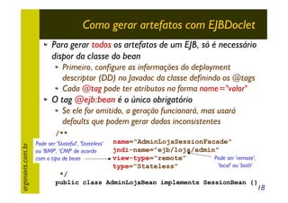 Como gerar artefatos com EJBDoclet
Para gerar todos os artefatos de um EJB, só é necessário
dispor da classe do bean
Primeiro, configure as informações do deployment
descriptor (DD) no Javadoc da classe definindo os @tags
Cada @tag pode ter atributos na forma nome="valor"

O tag @ejb:bean é o único obrigatório

argonavis.com.br

Se ele for omitido, a geração funcionará, mas usará
defaults que podem gerar dados inconsistentes
/**
* @ejb:bean
Pode ser 'Stateful', 'Stateless'
ou 'BMP', 'CMP' de acordo
com o tipo de bean

name="AdminLojaSessionFacade"
jndi-name="ejb/loja/admin"
Pode ser 'remote',
view-type="remote"
'local' ou 'both'
type="Stateless"

*/
public class AdminLojaBean implements SessionBean {}

18

 