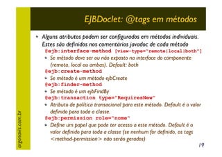EJBDoclet: @tags em métodos
Alguns atributos podem ser configurados em métodos individuais.
Estes são definidos nos comentários javadoc de cada método
@ejb:interface-method [view-type="remote|local|both"]

Se método deve ser ou não exposto na interface do componente
(remota, local ou ambas). Default: both
@ejb:create-method

Se método é um método ejbCreate
@ejb:finder-method

Se método é um ejbFindBy

argonavis.com.br

@ejb:transaction type="RequiresNew"

Atributo de política transacional para este método. Default é o valor
definido para toda a classe.
@ejb:permission role="nome"

Define um papel que pode ter acesso a este método. Default é o
valor definido para toda a classe (se nenhum for definido, os tags
<method-permission> não serão gerados)

19

 