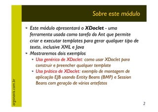 Sobre este módulo

argonavis.com.br

Este módulo apresentará o XDoclet - uma
ferramenta usada como tarefa do Ant que permite
criar e executar templates para gerar qualquer tipo de
texto, inclusive XML e Java
Mostraremos dois exemplos
Uso genérico de XDoclet: como usar XDoclet para
construir e preencher qualquer template
Uso prático de XDoclet: exemplo de montagem de
aplicação EJB usando Entity Beans (BMP) e Session
Beans com geração de vários artefatos

2

 