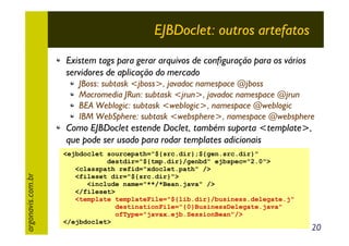 EJBDoclet: outros artefatos
Existem tags para gerar arquivos de configuração para os vários
servidores de aplicação do mercado
JBoss: subtask <jboss>, javadoc namespace @jboss
Macromedia JRun: subtask <jrun>, javadoc namespace @jrun
BEA Weblogic: subtask <weblogic>, namespace @weblogic
IBM WebSphere: subtask <websphere>, namespace @websphere

argonavis.com.br

Como EJBDoclet estende Doclet, também suporta <template>,
que pode ser usado para rodar templates adicionais
<ejbdoclet sourcepath="${src.dir};${gen.src.dir}"
destdir="${tmp.dir}/genbd" ejbspec="2.0">
<classpath refid="xdoclet.path" />
<fileset dir="${src.dir}">
<include name="**/*Bean.java" />
</fileset>
<template templateFile="${lib.dir}/business.delegate.j"
destinationFile="{0}BusinessDelegate.java"
ofType="javax.ejb.SessionBean"/>
</ejbdoclet>

20

 