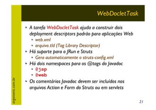 WebDocletTask
A tarefa WebDocletTask ajuda a construir dois
deployment descriptors padrão para aplicações Web
web.xml
arquivo.tld (Tag Library Descriptor)

Há suporte para o JRun e Struts
Gera automaticamente o struts-config.xml

Há dois namespaces para os @tags do Javadoc
argonavis.com.br

@jsp
@web

Os comentários Javadoc devem ser incluídos nos
arquivos Action e Form do Struts ou em servlets
21

 