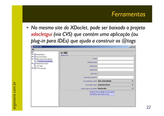 Ferramentas

argonavis.com.br

No mesmo site do XDoclet, pode ser baixado o projeto
xdocletgui (via CVS) que contém uma aplicação (ou
plug-in para IDEs) que ajuda a construir os @tags

22

 