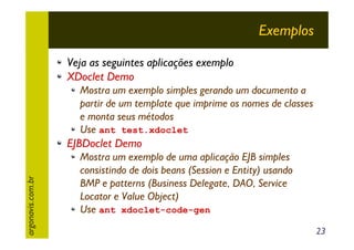 Exemplos
Veja as seguintes aplicações exemplo
XDoclet Demo
Mostra um exemplo simples gerando um documento a
partir de um template que imprime os nomes de classes
e monta seus métodos
Use ant test.xdoclet

argonavis.com.br

EJBDoclet Demo
Mostra um exemplo de uma aplicação EJB simples
consistindo de dois beans (Session e Entity) usando
BMP e patterns (Business Delegate, DAO, Service
Locator e Value Object)
Use ant xdoclet-code-gen
23

 