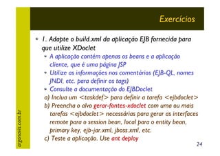 Exercícios

argonavis.com.br

1. Adapte o build.xml da aplicação EJB fornecida para
que utilize XDoclet
A aplicação contém apenas os beans e a aplicação
cliente, que é uma página JSP
Utilize as informações nos comentários (EJB-QL, nomes
JNDI, etc. para definir os tags)
Consulte a documentação do EJBDoclet
a) Inclua um <taskdef> para definir a tarefa <ejbdoclet>
b) Preencha o alvo gerar-fontes-xdoclet com uma ou mais
tarefas <ejbdoclet> necessárias para gerar as interfaces
remote para o session bean, local para o entity bean,
primary key, ejb-jar.xml, jboss.xml, etc.
c) Teste a aplicação. Use ant deploy

24

 