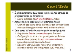 O que é XDoclet
É uma ferramenta para gerar texto e código através do
processamento de templates.
É uma extensão da API Javadoc Doclet, da Sun

Aplicação mais popular: gerar artefatos de EJB
Criar um EJB é uma tarefa trabalhosa por envolver vários
arquivos de configuração em XML e diversas classes

argonavis.com.br

Gera texto através do Ant e a partir do código-fonte
Requer uma fonte e um template para funcionar
Configuração do texto a ser gerado pode ser feito no
arquivo-fonte, através de tags nos comentários ou
passando parâmetros através do Ant
É possível usar XDoclet e nunca criar um template
usando as tarefas pré-configuradas (EJB, Web, etc.)

3

 