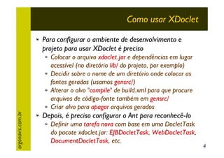 Como usar XDoclet
Para configurar o ambiente de desenvolvimento e
projeto para usar XDoclet é preciso

argonavis.com.br

Colocar o arquivo xdoclet.jar e dependências em lugar
acessível (no diretório lib/ do projeto, por exemplo)
Decidir sobre o nome de um diretório onde colocar as
fontes geradas (usamos gensrc/)
Alterar o alvo "compile" de build.xml para que procure
arquivos de código-fonte também em gensrc/
Criar alvo para apagar arquivos gerados

Depois, é preciso configurar o Ant para reconhecê-lo
Definir uma tarefa nova com base em uma DocletTask
do pacote xdoclet.jar: EJBDocletTask, WebDocletTask,
DocumentDocletTask, etc.

4

 