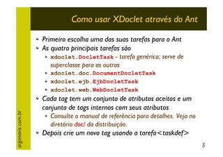 Como usar XDoclet através do Ant
Primeiro escolha uma das suas tarefas para o Ant
As quatro principais tarefas são

xdoclet.DocletTask - tarefa genérica; serve de

superclasse para as outras

argonavis.com.br

xdoclet.doc.DocumentDocletTask
xdoclet.ejb.EjbDocletTask
xdoclet.web.WebDocletTask

Cada tag tem um conjunto de atributos aceitos e um
conjunto de tags internos com seus atributos
Consulte o manual de referência para detalhes. Veja no
diretório doc/ da distribuição.

Depois crie um novo tag usando a tarefa<taskdef>
5

 