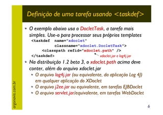 Definição de uma tarefa usando <taskdef>
O exemplo abaixo usa o DocletTask, a tarefa mais
simples. Use-o para processar seus próprios templates
<taskdef

name="xdoclet"
classname="xdoclet.DocletTask">
<classpath refid="xdoclet.path" />
</taskdef>
xdoclet.jar e log4j.jar

argonavis.com.br

Na distribuição 1.2 beta 3, o xdoclet.path acima deve
conter, além do arquivo xdoclet.jar
O arquivo log4j.jar (ou equivalente, da aplicação Log 4J)
em qualquer aplicação do XDoclet
O arquivo j2ee.jar ou equivalente, em tarefas EJBDoclet
O arquivo servlet.jar/equivalente, em tarefas WebDoclet
6

 