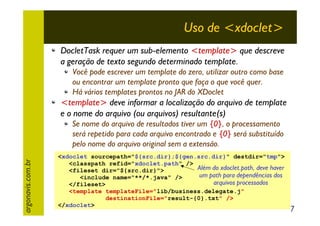 Uso de <xdoclet>
DocletTask requer um sub-elemento <template> que descreve
a geração de texto segundo determinado template.
Você pode escrever um template do zero, utilizar outro como base
ou encontrar um template pronto que faça o que você quer.
Há vários templates prontos no JAR do XDoclet

<template> deve informar a localização do arquivo de template
e o nome do arquivo (ou arquivos) resultante(s)

argonavis.com.br

Se nome do arquivo de resultados tiver um {0}, o processamento
será repetido para cada arquivo encontrado e {0} será substituído
pelo nome do arquivo original sem a extensão.
<xdoclet sourcepath="${src.dir};${gen.src.dir}" destdir="tmp">
<classpath refid="xdoclet.path" />
Além do xdoclet.path, deve haver
<fileset dir="${src.dir}">
um path para dependências dos
<include name="**/*.java" />
arquivos processados
</fileset>
<template templateFile="lib/business.delegate.j"
destinationFile="result-{0}.txt" />
</xdoclet>

7

 
