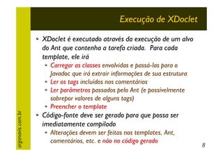 Execução de XDoclet
XDoclet é executado através da execução de um alvo
do Ant que contenha a tarefa criada. Para cada
template, ele irá

argonavis.com.br

Carregar as classes envolvidas e passá-las para o
Javadoc que irá extrair informações de sua estrutura
Ler os tags incluídos nos comentários
Ler parâmetros passados pelo Ant (e possívelmente
sobrepor valores de alguns tags)
Preencher o template

Código-fonte deve ser gerado para que possa ser
imediatamente compilado
Alterações devem ser feitas nos templates, Ant,
comentários, etc. e não no código gerado

8

 