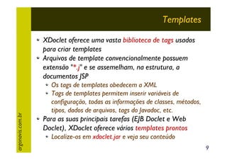 Templates

argonavis.com.br

XDoclet oferece uma vasta biblioteca de tags usados
para criar templates
Arquivos de template convencionalmente possuem
extensão "*.j" e se assemelham, na estrutura, a
documentos JSP
Os tags de templates obedecem a XML
Tags de templates permitem inserir variáveis de
configuração, todas as informações de classes, métodos,
tipos, dados de arquivos, tags do Javadoc, etc.

Para as suas principais tarefas (EJB Doclet e Web
Doclet), XDoclet oferece vários templates prontos
Localize-os em xdoclet.jar e veja seu conteúdo
9

 