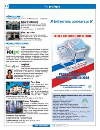 UU Entreprises, commercesÍÍ
26                                                                                  Vie pratique


URÉAMÉNAGEMENT :
Les boutiques d’art floral « Fleurs en scène » et « Autour d’un bouquet » se réorganisent

                                 Autour d’un bouquet
                                 Articles de décoration, cadeaux, fleurs artificielles
                                 Ouvert du mardi au samedi de 9h30 à 12h30 et
                                 de 15h à 19h30
                                 11, rue Konrad-Adenauer - Tél. 01 64 66 89 31

                                 Fleurs en scène
                                 Compositions et fleurs fraiches coupées, plantes
                                 Ouvert le lundi de 14h à 20h, du mardi au samedi de
                                 9h à 20h et le dimanche de 9h à 13h.
                                 16, rue Jean-Monnet - Tél. 01 64 66 19 19

UNOUVELLES INSTALLATIONS :
                                ICI PC
                              Société de service informatique dédiée aux particuliers
                              et professionnels. Nous intervenons à domicile ou sur




                                                                                                LE MAGAZINE MUNICIPAL D’INFORMATIONS DE BUSSY SAINT-GEORGES
                              site pour des prestations de dépannage, assistance,




                                                                                                N°83 - Novembre 2006
                              formation informatique, création de site Web, conseil
et audit. Ne perdez plus votre temps au téléphone avec les hotlines, contactez nous




                                                                                                Réalisation : Service communication,
du lundi au samedi, de 9h à 12h30 et 14h à 21h, au 01 64 68 72 69 ou par mail à




                                                                                                Hôtel de Ville, place de la Mairie,
contact@icipc.fr pour plus d’informations. Parce que l’informatique est un moyen de




                                                                                                77 600 Bussy Saint-Georges.
gagner du temps, laissez nous l’optimiser pour vous.




                                                                                                DIRECTEUR DE LA PUBLICATION : Hugues Rondeau.
                                                                                                DIRECTEUR DE LA COMMUNICATION : Philippe Nicolas
                                Imagilook




                                                                                                RÉDACTEURS : Fabienne de Fromentel, Philippe Nicolas, Martine Werlé,
                                                                                                E-Medi@.
                                CONSEIL EN IMAGE.




                                                                                                RELECTEUR : Stéphane Brame.
                                Laissez parler votre image – Après un premier entretien,




                                                                                                PHOTOGRAPHE : Thierry Labonne, Jessica Fourneau, Muriel Roux, Fabien
                 Naïma Defontaine évaluera avec vous les solutions permettant d’opti-




                                                                                                Groue, Tout en photo 06 87 25 23 00.
                 miser la beauté qui sommeille en vous, suivant la méthodologie :




                                                                                                PHOTO COUV : © Jacques Maraval - La Marne
                 les couleurs, les formes, pour un nouveau look sur mesure.




                                                                                                MAQUETTE, MISE EN PAGE : Eric Stetten, E-Medi@, 01 40 80 22 33.
                                                                                                IMPRESSION : le Reveil de la Marne.
                 Imagilook propose également un service « Entreprise ».




                                                                                                DÉPÔT LÉGAL : novembre 2006. ISSN : 1284-1978.
                 NAÏMA DEFONTAINE – 33, Promenade des Golfeurs
                 Tél. 01 64 66 37 30 ou 06 60 97 28 26

                                                      Paris Store
                                                      Grande surface de 900 m2 de pro-
                                                      duits alimentaires asiatiques
                                                      Rayon d’objets de décoration
                                                      asiatique, vaisselle ...
                                                      Ouvert du mardi au vendredi de
                                                      9H30 à 13H00 et de 14H30 à 19H30
                                                      Samedi de 9H30 à 19H00 -
Dimanche de 9H30 à 13H00 - Fermé lundi
11, boulevard Mendes-France - Tél. 01 64 77 88 88 / Fax : 01 64 77 88 90

                                      France Entreprises
                                          Spécialisée en immobilier d’entreprises, France
                                          Entreprises vient d’ouvrir ses nouveaux bureaux à
                                          Bussy Saint-Georges.
                                          Ils sont à votre disposition pour toutes transac-
                                          tions de : Locaux commerciaux (vente, location,
                                          droit d’entrée, droit au bail)
                                          Fonds de commerce / Bureaux / Locaux d’activités /
Locaux industriels / Terrains / Investissement
Ils vous accueilleront avec plaisir dans leurs locaux :
du lundi au vendredi de 9h à 12h30 et de 14h à 18h
9, rue Konrad-Adenauer - Tél. 01 64 76 00 34 / Fax : 01 64 77 03 71
E mail : france.entreprises@orange.fr

                                                               Bussy Saint-Georges              N°83 - Novembre 2006
 