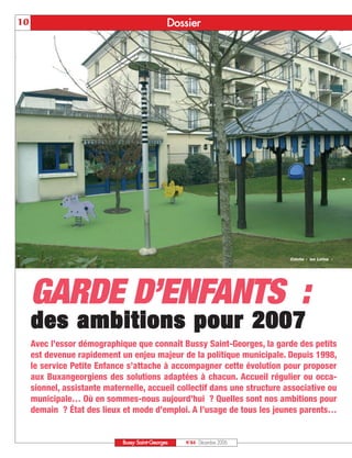 10                                              Doss ier




                                                                           Crèche « les Lutins »




     GARDE D’ENFANTS :
     des ambitions pour 2007
     Avec l’essor démographique que connaît Bussy Saint-Georges, la garde des petits
     est devenue rapidement un enjeu majeur de la politique municipale. Depuis 1998,
     le service Petite Enfance s’attache à accompagner cette évolution pour proposer
     aux Buxangeorgiens des solutions adaptées à chacun. Accueil régulier ou occa-
     sionnel, assistante maternelle, accueil collectif dans une structure associative ou
     municipale… Où en sommes-nous aujourd’hui ? Quelles sont nos ambitions pour
     demain ? État des lieux et mode d’emploi. A l’usage de tous les jeunes parents…


                              Bussy Saint-Georges   N°84 - Décembre 2006
 