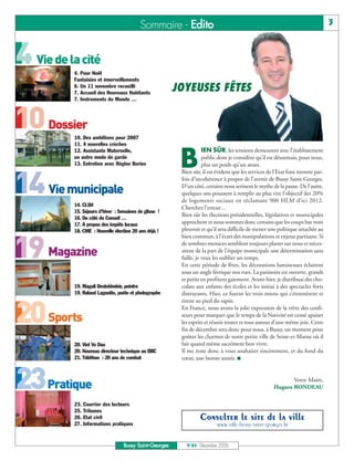 4 Vie de la cité

10 Dossier

14 Vie municipale

19 Magazine

20 Sports

23Pratique
                                          Sommaire - Edito                                                                      3




          4. Pour Noël
          Fantaisies et émerveillements
          6. Un 11 novembre recueilli
          7. Accueil des Nouveaux Habitants
                                                        JOYEUSES FÊTES
          7. Instruments du Monde …




          10. Des ambitions pour 2007
          11. 4 nouvelles crèches


                                                         B
          12. Assistante Maternelle,                                IEN SÛR, les tensions demeurent avec l’établissement
          un autre mode de garde                                    public dont je considère qu’il est désormais, pour nous,
          13. Entretien avec Régine Bories                          plus un poids qu’un atout.
                                                         Bien sûr, il est évident que les services de l’Etat font montre par-
                                                         fois d’incohérence à propos de l’avenir de Bussy Saint-Georges.
                                                         D’un côté, certains nous serinent le mythe de la pause. De l’autre,
                                                         quelques uns poussent à remplir au plus vite l’objectif des 20%
                                                         de logements sociaux en réclamant 900 HLM d’ici 2012.
          14. CLSH
                                                         Cherchez l’erreur…
          15. Séjours d’hiver : Semaines de glisse !
                                                         Bien sûr les élections présidentielles, législatives et municipales
          16. Du côté du Conseil …
          17. A propos des impôts locaux                 approchent et nous sommes donc certains que les coups bas vont
          18. CME : Nouvelle élection 20 ans déjà !      pleuvoir et qu’il sera difficile de mener une politique attachée au
                                                         bien commun, à l’écart des manipulations et enjeux partisans. Si
                                                         de sombres menaces semblent toujours planer sur nous et néces-
                                                         sitent de la part de l’équipe municipale une détermination sans
                                                         faille, je veux les oublier un temps.
                                                         En cette période de fêtes, les décorations lumineuses éclairent
                                                         sous un angle féerique nos rues. La patinoire est ouverte, grands
                                                         et petits en profitent gaiement. Avant-hier, je distribuai des cho-
           19. Magali Destobbeleir, peintre              colats aux enfants des écoles et les initiai à des spectacles forts
           19. Roland Lagoutte, poète et photographe     distrayants. Hier, ce furent les trois miens qui s’étonnèrent et
                                                         rirent au pied du sapin.
                                                         En France, nous avons la jolie expression de la trêve des confi-
                                                         seurs pour marquer que le temps de la Nativité est censé apaiser
                                                         les esprits et réunir toutes et tous autour d’une même joie. Cette
                                                         fin de décembre sera donc pour nous, à Bussy, un moment pour
                                                         goûter les charmes de notre petite ville de Seine-et-Marne où il
           20. Viet Vo Dao                               fait quand même sacrément bon vivre.
           20. Nouveau directeur technique au BBC        Il me reste donc à vous souhaiter sincèrement, et du fond du
           21. Téléthon : 20 ans de combat               cœur, une bonne année. I


                                                                                                            Votre Maire,
                                                                                                     Hugues RONDEAU

           23. Courrier des lecteurs
           25. Tribunes
           26. Etat civil                                        Consulter le site de la ville
           27. Informations pratiques                                     www.ville-bussy-saint-georges.fr


                                  Bussy Saint-Georges      N°84 - Décembre 2006
 