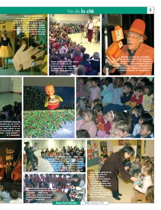Vie de la cité                                                                                   5
                           « MAISON BONHOMME »
                     Les enfants de « La maison des
                 mille goûters » ont assisté au spec-
                 tacle de la « Maison Bonhomme »,
                  le 13 décembre. Une façon origina-
                      le de faire découvrir et prendre
                 conscience aux enfants de nos cinq
                     sens. Un spectacle douillet pour
                                     enfants en éveil.




                                                                                                                                             « Musette au Pays des merveilles »
                                                                                                                                            Pour les élèves de l’école maternelle
                                                            Pierre Lozère alias Papa Clown                                                   « Antoine Giroust » le 18 décembre
                                                            à fait rire et chanté les                                                   C’est un rêve … tout commence après la
                                                            enfants de l’école maternelle                                             récréation. Tout finit avec le chien Musette
                                                            et élémentaire du « Clos Saint-                                             « Un éclatant jeu d’objets où l’emportent
                                                            Georges » le 8 décembre..                                                         toujours l’humour et l’imagination ».




 DE SENTEUR présente
 Néroline et ses fruits »
                                                                      ‡
 ctacle sur le thème de
gai, frais, coloré et aci-
 ur les petits de l’école
nelle « Louis Guibert »,
          le 7 décembre.




                                                                 Petiote souris chez "Les Lutins"
                                                      Le Noël de Suzie, la Petiote Souris à fait la
                                                   joie des enfants de "L'Ile aux Câlins" reçus à
                                                     la crèche "Les Lutins" pour le spectacle du
                                                     19 décembre. Jeux de scène, chansons, les
                                                          souris ont fait participer "les petiots".
                                                        Regards émerveillés et sourires assurés.
                                                                                                           Distribution générale de
                                                                                                           chocolats dans les
                                                                                                           écoles du Bussy.
                                                                                                           Ying He, Maire-adjoint
                                                                                                           chargée des affaires
                                                                                                           scolaires distribue bols
                                                                                                           et mugs remplis de cho-
                               Madame Bayle-Laboure, conteuse                                              colats à l’école
                               a émerveillé les enfants de l’école                                         « Antoine Giroust » le
                               maternelle « Jules Verne »                                                  19 décembre. En tout,
                               avec « Une étoile à la fenêtre »,                                           plus de 3 000 sachets
                               contes traditionnels de Noël,                                               seront distribués.
                               les 5 et 7 décembre.
                                                                  Bussy Saint-Georges                 N°84 - Décembre 2006
 