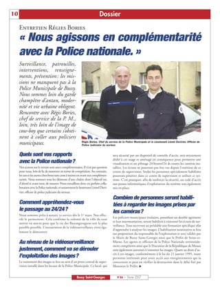 10                                                                        Dossier
     Entretien Régies Bories
     « Nous agissons en complémentarité
     avec la Police nationale. »
     Surveillance, patrouilles,
     interventions, renseigne-
     ments, prévention : les mis-
     sions ne manquent pas à la
     Police Municipale de Bussy.
     Nous sommes loin du garde
     champêtre d’antan, moder-
     nité et vie urbaine obligent.
     Rencontre avec Régis Bories,
     chef de service de la P. M.,
     loin, très loin de l’image de
     cow-boy que certains s’obsti-
     nent à coller aux policiers
     municipaux.                                          Régis Bories, Chef du service de la Police Municipale et le Lieutenant Lionel Duvivier, Officier de
                                                          Police Judiciaire du secteur.


     Quels sont vos rapports                                                        sera sécurisé par un dispositif de contrôle d’accès, sera strictement
                                                                                    dédié à cet usage et aménagé en conséquence pour permettre une
     avec la Police nationale?                                                      visualisation et un pilotage 24 heures/24 de toutes les caméras ins-
     Nos actions sur le terrain sont assez complémentaires. Il n’est pas question   tallées. Les écrans ne pourront pas être vus depuis l’extérieur de ce
     pour nous, loin de là, de raisonner en terme de compétition. Au contraire,     centre de supervision. Seules les personnes spécialement habilitées
     les uns et les autres cherchons sans cesse à mettre en avant nos complémen-    pourront pénétrer dans ce centre de supervision et utiliser ce sys-
     tarités. Nous sommes tous les éléments d’une chaîne dont l’objectif est,       tème. C’est pourquoi, afin de renforcer la sécurité, un code d’accès
     d’abord et avant tout, de rassurer. Nous travaillons donc en parfaite colla-   aux postes informatiques d’exploitation du système sera également
     boration avec la Police nationale, et notamment le lieutenant Lionel Duvi-     mis en place.
     vier, officier de police judiciaire du secteur.
                                                                                    Combien de personnes seront habili-
     Comment appréhendez-vous                                                       tées à regarder les images prises par
     le passage au 24/24?                                                           les caméras?
     Nous sommes prêts à assurer ce service dès le 1er mars. Nos effec-
                                                                                    Les policiers municipaux titulaires, possédant un double agrément
     tifs le permettent. Cela confirme la volonté de la ville de tout
                                                                                    et leur assermentation, seront habilités à visionner les écrans de sur-
     mettre en œuvre pour que la vie des Buxangeorgiens soit la plus
                                                                                    veillance. Tous recevront au préalable une formation spécifique afin
     paisible possible. L’instauration de la vidéosurveillance vient éga-
                                                                                    d’apprendre à analyser les images. L’habilitation nominative se fera
     lement le démontrer.
                                                                                    sur proposition du responsable de l’exploitation et sera validée par
                                                                                    le Maire de Bussy Saint-Georges ainsi que le Préfet de Seine-et-
     Au niveau de la vidéosurveillance                                              Marne. Les agents et officiers de la Police Nationale territoriale-
                                                                                    ment compétents ainsi que le Procureur de la République de Meaux
     justement, comment va se dérouler                                              sont également autorisés à visionner les images. Quant au droit d’ac-
                                                                                    cès à ces images, conformément à la loi du 21 janvier 1995, toute
     l’exploitation des images?                                                     personne intéressée peut avoir accès aux enregistrements qui la
     Le traitement des images se fera au sein d’un poste central de super-          concernent et peut en vérifier la destruction dans le délai fixé par
     vision installé dans les locaux de la Police Municipale. Ce local, qui         Monsieur le Préfet. I


                                                      Bussy Saint-Georges              N°86 — Février 2007
 
