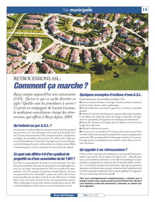 Vie municipale                                                                                      15




RETROCESSIONS ASL:
Comment ça marche ?
Bussy compte aujourd’hui une soixantaine Quelques exemples d’actions d’une A.S.L.
d’ASL. Qu’est-ce qui se cache derrière ce Dans les lotissements et les ensembles immobiliers, l’ASL :
sigle ? Quelles sont les procédures à suivre ? I Gère ettennis, réseaux,biens et ouvrages d’intérêt commun comme les
                                               piscines,
                                                          entretient les
                                                                         voiries, gardiennage…
Le point en compagnie de Lucien Luciani, I Prend les décisions concernant la gestion de ces biens en assemblée
                                               générale
le médiateur-conciliateur chargé des rétro- I S’assure de l’exécution des décisions (ce qui peut aller jusqu’à la police,
cessions, qui officie à Bussy depuis 2003.     la surveillance du respect du cahier des charges (l’équivalent du règle-
                                                                                 ment de copropriété), de l’agrément ou l’esthétique du lotissement)
                                                                                 I Reçoit  des cotisations de charges, gère les dépenses en fonction du
Qu’entend-on par A.S.L. ?                                                        budget de la collectivité
                                                                                 I Défend la collectivité en justice
Les associations syndicales libres ne sont pas récentes, loin de là, puisqu’il
                                                                                 I Est tenue envers ses membres de l’exécution des travaux entrant dans
faut remonter au 21 juin 1865 pour trouver trace de la loi qui les insti-
tue ! Comme toute association, l’ASL comprend un objet, un règlement,            son objet (inclus celui d’acquérir la propriété des terrains et équipements
un budget, des assemblées et des pouvoirs. En milieu rural, il s’agit sou-       communs). Elle est responsable des dommages résultant de sa carence.
vent de remembrement, d’entretien d’ouvrages ou de travaux d’équipe-             Les juges peuvent la condamner sous astreinte à faire effectuer des tra-
ment, de drainage, alors qu’en milieu urbain, on a le plus souvent affaire       vaux nécessaires
à l’assainissement, la voirie ou la gestion de services d’intérêt collectif.
                                                                                 Qu’appelle-t-on rétrocessions ?
En quoi cela diffère-t-il d’un syndicat de                                       L’ASL est donc censée gérer les équipements communs de lotissements
                                                                                 achevés, que sont les rues, les égouts, les espaces verts… Mais elle peut
propriété ou d’une association de loi 1901?                                      aussi, si ses membres le souhaitent, et si la collectivité publique l’accepte,
Une ASL est un groupement de fonds, et non de personnes. Il ne faut              transférer ces équipements communs dans le domaine public commu-
donc pas la confondre, dans son fonctionnement ni sa philosophie d’ac-           nal : c’est le fameux principe de la rétrocession, régie par une procédure
tion, avec un syndic, une association loi 1 901 ou un syndicat de copro-         rigoureuse de plusieurs mois, qui passe notamment par l’approbation du
priétaires. Une ASL constitue une personne morale distincte, mais non            Conseil municipal, la réalisation d’une enquête publique et la signature
une personnalité civile "universelle", comme une société ; elle est étroi-       d’un acte authentique devant notaire. I
tement encadrée par son objet. La loi du 21 juin 1865 prévoit 14 objets
                                                                                 Pour tous renseignements complémentaires, n’hésitez pas à
divers, mais c’est à partir de deux d’entre eux (assainissement dans les         prendre contact avec Lucien Luciani (au 01 64 66 24 24), afin qu’il
villes et faubourgs et entretien des chemins d’exploitation) que les ASL         vous fournisse la liste des documents à présenter au notaire lors
se sont développées au fil du temps et ont pu étendre leurs activités.           de la signature.



                                                   Bussy Saint-Georges               N°86 - Février 2007
 
