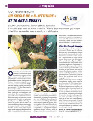 18                                                                            Le magazine

     SCOUTS DE FRANCE
     UN SIECLE DE « B. A’TTITUDE »
     ET 10 ANS A BUSSY !
     En 2007, le scoutisme va fêter ses 100 ans d’existence.
     L’occasion, pour nous, de mieux connaître l’histoire de ce mouvement, qui compte
     38 millions de membres dans le monde, et sa philosophie.
                                                                                                                          aveclesadultes.«Nousvoulonsêtreunespaceouvert
                                                                                                                          auxautresetaumonde,unlieudepartageetderen-
                                                                                                                          contre,unlieud’éducationàlasolidarité.Faceàl’in-
                                                                                                                          dividualisme et au repli sur soi, nous défendons la
                                                                                                                          générosité, le don de soi et la gratuité du service ».


                                                                                                                          Priorité à l’esprit d’équipe
                                                                                                                          Aujourd’hui, le groupe de Bussy compte une
                                                                                                                          quarantaine de membres, dont une majorité de
                                                                                                                          louveteaux (8-12 ans), qui acquièrent dans leurs
                                                                                                                          premières années de scoutisme les éléments fon-
                                                                                                                          damentaux, et notamment la notion de solida-
                                                                                                                          rité, si importante pour les scouts. « On leur
                                                                                                                          demande dans un premier temps de s’impliquer et
                                                                                                                          d’êtreouvertsurlasociété»,expliqueMickaelBodier,
                                                                                                                          qui assure le lien entre l’association et les services
                                                                                                                          municipaux.Danslatranched’âgesuivante,les12-
                                                                                                                          14 ans, on travaille encore plus sur la vie en équipe,
                                                                                                                          aveclaréalisationd’unprojetcollectif.»Chaqueété,
                                                                                                                          le groupe de Bussy organise des camps de
                                                                                                                          vacances d’une durée de une à trois semaines

     O
                 nestimeàplusde3millionslenombre
                 d’hommesetdefemmesayantpartagé                                                                           selon les tranches d’âge. Les louveteaux restent
                 uneexpériencedescoutismeenFrance                                                                         généralement dans le département de Seine-et-
     depuis la naissance de celui-ci. Premier mouve-                                                                      Marne, alors que les plus grands font des
     mentd’enfantsetdejeunes,associationreconnue                                                                          voyages plus lointains.
     d’utilité publique, membre de la Fédération du                                                                       A 18 ans, une autre étape intervient dans le par-
     Scoutisme Français, reconnue par les instances                                                                       cours des scouts, puisqu’ils doivent monter un
     mondiales du scoutisme et le Ministère de la Jeu-                                                                    projet humanitaire. En 2006, six jeunes Buxan-
     nesse et des Sports, les Scouts de France sont pré-                                                                  georgiens sont ainsi partis au Sénégal pour y
     sents dans plus de 1500 villes, villages et quartiers                                                                monter une bibliothèque. Une expérience très
     de France et d’Outre-Mer.                                                                                            enrichissantequ’ilsnesontpasprèsd’oublier.Les
     Parmieux,legroupedeBussySaint-Georgesqui,                                                                            activités sont donc nombreuses chez les scouts
     depuis 10 ans, est un acteur important de l’ani-                                                                     de Bussy, qui célèbrent cette année leurs dix ans.
     mationdenotrevilleenpermettantàchaquejeune                   des femmes responsables dans une coéducation            Cet anniversaire important devrait être fêté le
     qu’il accueille de vivre des relations harmonieuses          équilibrée, respectant l’identité profonde des gar-     16 septembre. Actuellement, les responsables
     avec les autres et de se découvrir acteur au sein de         çons et des filles. Une éducation complémentaire        sont en train de rassembler toutes les personnes
     sa communauté. « Etre utile est une aspiration pro-          qui se fonde sur l’égalité des chances, le respect et   qui en ont fait partie, et ce n’est pas une mince
     fonde des jeunes, précise Madame Zutterling, res-            l’enrichissement mutuel. Il s’agit de former des        affaire! Et pour ce qui concerne les 100 ans du
     ponsable du groupe de Bussy. Ils souffrent d’être            esprits critiques, capables de jugement, auto-          scoutisme, le groupe de Bussy compte bien par-
     maintenustroplongtempsdansunstatutd’attenteet                nomes,capablesdechoix,aptesàélaborerdespro-             ticiper au grand rassemblement national des
     de ne pas pouvoir accéder à de vraies responsabilités.       jetsetàl’aisedansleurcorps.Lescoutismepermet            mouvements de scouts, qui aura lieu le 1er juillet
     Par ailleurs, un certain nombre d’enfants sont placés        à chaque enfant et à chaque jeune de s’exprimer,        sur le Champ-de-Mars. I
     trop tôt dans des situations où il leur faudrait être des    expérimenter, découvrir, s’affirmer et prendre sa       Scouts de France – Groupe de Bussy :
     adultes ». Pour cela, il faut former des hommes et           placeparmid’autresàtraversunerelationpositive           M. et M me Zutterling 01 64 66 27 87



                                                                 Bussy Saint-Georges                  N°86 — Février 2007
 