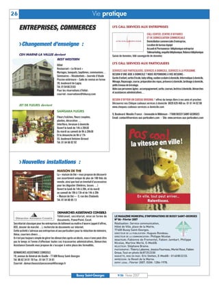 26                                                                          Vie pratique

     ENTREPRISES, COMMERCES                                                                  LYS CALL SERVICES AUX ENTREPRISES

                                                                                                                             CALL CENTER, CENTRE D’AFFAIRES
                                                                                                                             ET DE DOMICILIATION COMMERCIALE
                                                                                                                             Domiciliation commerciale d’entreprise,
     U Changement d’enseigne :                                                                                               Location de bureau équipé
                                                                                                                             Accueil et Permanence téléphonique entreprise
                                                                                                                             Télémarketing,enquêtetéléphonique,Relancetéléphonique
     CEH MARNE-LA VALLEE devient                                                             Saisie de données, télé sauvegarde de données
                                          BEST WESTERN
                                                                                             LYS CALL SERVICES AUX PARTICULIERS
                                          Hôtel
                                          Restaurant « Le Briard »
                                                                                             SERVICES AUX PARTICULIERS, SERVICES A DOMICILE, SERVICES A LA PERSONNE
                                          Mariages, banquets, baptêmes, communions…
                                                                                             BESOIN D’UNE AIDE A DOMICILE ? NOUS REPONDONS A VOS BESOINS :
                                          Séminaires – Résidentiels – Journée d’étude
                                                                                             Garded’enfant,sortied’école,babysitting,soutienscolaireàdomicile,Informatiqueàdomicile,
                                          Piscine extérieure – Salle de remise en forme
                                                                                             Ménage,Repassage,course,préparationdesrepas,présenceàdomicile,Jardinageàdomicile,
                                          39, boulevard de Lagny
                                                                                             petits travaux de bricolage.
                                          Tél. 0164663565
                                                                                             Aidesauxpersonnesâgées:accompagnement,sortie,courses,lectriceàdomicile,démarches
                                          Pour les réservations d’hôtel:
                                                                                             et assistances administratives…
                                          courriel: reservations@hibussy.com
                                                                                             BESOIN D’OFFRIR UN CADEAU ORIGINAL ? offrez du temps libre à vos amis et proches
                                                                                             Découvrez nos Chèque cadeaux services à domicile 0820 620 460 ou 01 61 44 02 00
     JET DE FLEURS devient
                                                                                             www.cheques-cadeaux-services-a-domicile.com
                                          SAMSARA FLEURS
                                                                                             9, Boulevard Mendès France - Immeuble le Millénium - 77600 BUSSY SAINT-GEORGES
                                          Fleurs fraîches, fleurs coupées,                   Email:contact@services-aux-particuliers.com - Site:www.services-aux-particuliers.com
                                          plantes, décoration …
                                          Interflora, livraison à domicile




                                                                                               LE MAGAZINE MUNICIPAL D’INFORMATIONS DE BUSSY SAINT-GEORGES
                                          Ouvert le lundi de 14h à 20h30




                                                                                               N° 86 - Février 2007
                                          Du mardi au samedi de 9h à 20h30




                                                                                               Réalisation: Service communication,
                                          Et le dimanche de 9h à 17h




                                                                                               Hôtel de Ville, place de la Mairie,
                                                                                               77600 Bussy Saint-Georges.
                                          55, boulevard Antoine-Giroust




                                                                                               DIRECTEUR DE LA PUBLICATION : Hugues Rondeau.
                                          Tél. 01 64 66 02 92




                                                                                               DIRECTEUR DE LA COMMUNICATION : Philippe Nicolas
                                                                                               REDACTEURS: Fabienne de Fromentel, Fabien Jambart, Philippe
                                                                                               Nicolas, Martine Werlé, E-Medi@.
                                                                                               RELECTEUR : Stéphane Brame.
                                                                                               PHOTOGRAPHE : Thierry Labonne, Jessica Fourneau, Muriel Roux, Fabien
     U Nouvelles installations :




                                                                                               Groue, Tout en photo 0687252300
                                                                                               MAQUETTE, MISE EN PAGE : Eric Stetten, E-Medi@ - 0140802233.
                                                                                               IMPRESSION : le Reveil de la Marne.
                                          MAISON DE THE




                                                                                               DEPOT LEGAL : Février 2007. ISSN: 1284-1978.
                                          La « maison de thé » vous propose de découvrir
                                          son assortiment unique de plus de 100 thés du
                                          monde, ainsi que tout un éventail d’accessoires
                                          pour les déguster (théières, tasses …)
                                          Ouvert le lundi de 14h à 20h, et du mardi
                                          au samedi de 10h à 13h et de 14h à 20h
                                          « Maison de thé » - 5, rue des Chalands
                                          Tél. 01 64 66 05 13



                                            DEMARCHES ASSISTANCE CONSEILS
                                            Télétravail, secrétariat, mise en forme de
                                            documents, PowerPoint, Excel.
Secrétariat classique pour les entreprises de bâtiment ou maître d’œuvre (appel d’offres,
DCE, dossier de marché…), recherche de documents sur internet.
Cette activité s’adresse aux entreprises et aux particuliers pour la rédaction de mémoire,
thèse, courriers divers …
Il n’est pas toujours simple de gérer les démarches après un décès, vous n’avez peut-être
pas le temps ni l’envie d’effectuer toutes ces tracasseries administratives, Démarches
Assistance Conseils vous propose de s’occuper à votre place des formalités.

DEMARCHES ASSISTANCE CONSEILS
19, avenue du Général-de-Gaulle - 77 600 Bussy Saint-Georges
Tél. 06 82 34 01 70 Fax : 01 64 77 24 81
Courriel : demarcheassistanceconseil@orange.fr



                                                            Bussy Saint-Georges                   N°86 - Février 2007
 