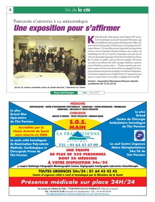 4                                                              Vie de la cité

    Parcours d’artistes à la médiathèque
    Une exposition pour s’affirmer
                                                                                          K
                                                                                                    atalin Bereczki, artiste peintre, anime depuis 1995 un ate-
                                                                                                    lierd’artsplastiquesauseindel’associationRésonances,qui
                                                                                                    est actuellement suivi par plus de 80 personnes. Elles y ont
                                                                                          toutes trouvé un lieu propice à la découverte et à la pratique de tech-
                                                                                          niquesdiverses.21d’entreellesontpourlapremièrefoisexposéleurs
                                                                                          œuvres à travers l’exposition Parcours d’artistes, mise en place à la
                                                                                          médiathèque du 20 au 27 janvier. L’exposition avait pour but de
                                                                                          créerunedynamiquedegroupeetdemontrerl’évolutiondechacun
                                                                                          des 21 artistes. Le public a ainsi pu découvrir quelque 150 œuvres
                                                                                          aux styles et aux thèmes très variés: paysages maritimes, animaux,
                                                                                          scènes d’intérieur, natures mortes… Chaque exposant avait com-
                                                                                          poséunespaceaveclesœuvresdesonchoix,accompagnéd’undocu-
                                                                                          mentprésentantsonparcourstechniqueetsesthèmesd’inspiration.
                                                                                          Un moment important pour l’atelier, dont les 21 exposants ont pu
                                                                                          nouer un contact direct avec le public et expliquer leur travail. I
                                                                                          Contact : Association Résonances-Florence Sanchis
                                                                                          (présidente) 06 71 01 12 24
    18 des 21 artistes rassemblés autour de Katalin Bereczki, l’animatrice de l’atelier

                                                  Bussy Saint-Georges              N°86 — Février 2007



                                                                     MÉDECINE
                     HOSPITALISATION - CENTRE D'EXPLORATIONS FONCTIONNELLES - CARDIOLOGIE - GASTRO-ENTEROLOGIE - PNEUMOLOGIE
                                                    NEUROLOGIE - ONCOLOGIE ET TOUTES SPÉCIALITÉS
Le plus                                                                                                                                Le plus
Grand Bloc                                                           CHIRURGIE
                                                ADULTES ET ENFANTS - TOUTES SPÉCIALITÉS • URGENCES MAINS                                Grand
Opératoire                                                                                                               Centre de Chirurgie
de l'Est Parisien
                                                                    S.O.S.                                            Ambulatoire homologué
                                                                                                                             de l'Est Parisien
       Accréditée par la                                            MAIN
    Haute Autorité de Santé
     sans réserve en 2006
La seule unité homologuée
de Réanimation Polyvalente     Tél. : 01 64 43 43 00                                                                   Le seul Centre Urgences
Médicale, Cardiologique et                                                                                              Mains Réimplantations
Chirurgicale Privée de             UNE ÉQUIPE                                                                                        24H/24 de
l'Est Parisien             DE PLUS DE 250 PERSONNES                                                                               l'Est Parisien
                                               DONT 50 MÉDECINS
                                           À VOTRE DISPOSITION 24H/24
       y compris Radiologie Echographie Mammographie Scanner Angiographie Scintigraphie Laboratoire Kinésithérapie

                             TOUTES URGENCES 24H/24 : 01 64 43 43 43
                         Centre d’urgences refait à neuf et homologué par le Ministère de la Santé


           Présence médicale sur place 24H/24
                               16, avenue de l'Hôtel de Ville - 77340 PONTAULT-COMBAULT (50m de la mairie)
                                       Tél. : 01 64 43 43 00 (Accueil et Consultations) - Fax : 01 64 40 68 60
                                        ÉTABLISSEMENT CONVENTIONNÉ S.S. ET MUTUELLES
 
