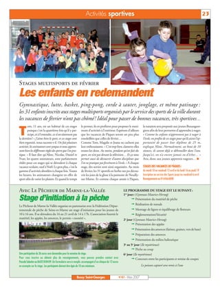Activités sportives                                                                                                  23




Stages multisports de février
Les enfants en redemandent
Gymnastique, lutte, basket, ping-pong, corde à sauter, jonglage, et même patinage :
les 31 enfants inscrits aux stages multisports organisés par le service des sports de la ville durant
les vacances de février n’ont pas chômé ! Idéal pour passer de bonnes vacances, très sportives…
        om, 11 ans, est un habitué de ces stages            le permet, ils en profitent pour proposer le maxi-         la natation sera proposée aux jeunes Buxangeor-

T       puisque c’est la quatrième fois qu’il y par-
        ticipe, et à l’entendre, ce n’est sûrement pas
la dernière! « J’aime bien le sport, et ces stages sont
                                                            mum d’activités à l’extérieur. Espérons d’ailleurs
                                                            que les vacances de Pâques seront un peu plus
                                                            ensoleillées que celles de février…
                                                                                                                       giens afin de leur permettre d’apprendre à nager.
                                                                                                                       « Comme les enfants n’apprennent pas à nager à
                                                                                                                       l’école, on profite de ces stages pour qu’ils aient l’op-
bien organisés, nous raconte-t-il. On fait plusieurs        Comme Tom, Magalie et Joana ne cachent pas                 portunité de passer leur diplôme de 25 m,
activités, les animateurs sont sympas et nous appren-       leur enthousiasme. « C’est trop bien, clament-elles        explique Aline. Normalement, au bout de 10
nent bien les différentes règles des sports que l’on pra-   toutes les deux. Au moins, pendant qu’on fait du           séances, ils savent déjà se débrouiller dans l’eau.
tique. » Il faut dire qu’Aline, Nicolas, Daniel et          sport, on n’est pas devant la télévision… Et ça nous       Jusqu’ici, on n’a encore jamais eu d’échec… »
Yvan, les quatre animateurs, sont parfaitement              permet aussi de découvrir d’autres disciplines que         Avis, donc aux jeunes apprentis nageurs… I
rôdés pour ces stages qui se déroulent à chaque             l’on ne pratique pas forcément à l’école. » A chaque
vacance scolaire, sauf à Noël. Le gros plus, c’est la       stage, des sorties sont ainsi organisées. Au mois          STAGES DES VACANCES DE PÂQUES:
gamme d’activités abordées à chaque fois. Toutes            de février, les 31 sportifs en herbe ont pu décou-         du mardi 10 au vendredi 13 avril et du lundi 16 au jeudi 19
les heures, les animateurs changent en effet de             vrir les joies de la glisse à la patinoire de Neuilly-     Inscription au service des Sports jusqu’au vendredi 6 avril
sport afin de varier les plaisirs. Et quand le temps        sur-Marne. Et comme chaque année à Pâques,                 Renseignements au 0164666880


Avec Le Pêcheur de Marne-la-Vallée                                                                    LE PROGRAMME DU STAGE EST LE SUIVANT:
                                                                                                      1er jour: (Gymnase Maurice-Herzog)
Stage d’initiation à la pêche                                                                                ª Présentation du matériel de pêche
Le Pêcheur de Marne-la-Vallée organise en partenariat avec la Fédération Dépar-
                                                                                                            ª Réalisation de nœuds
tementale de pêche de Seine-et-Marne un stage d’initiation pour les jeunes de                               ª Montage de lignes et équilibrage de flotteurs
10 à 16 ans. Il se déroulera du 16 au 21 avril de 14 à 17h. L’association fournit le                        ª Réglementation/Sécurité
matériel, les appâts, les amorces, le permis « exonéré ».                                             2e jour (Gymnase Maurice-Herzog)
                                                                                                            ª Présentation des appâts
                                                                                                            ª Présentation des amorces (farines, graines, vers de base)
                                                                                                            ª Préparation des amorces
                                                                                                            ª Présentation du milieu halieutique
                                                                                                      3e au 5e jour (Ile mystérieuse)
                                                                                                            ª Pêche au coup
Une participation de 36 euros sera demandée pour la semaine de stage.                                 6e jour (Ile mystérieuse)
Pour vous inscrire ou obtenir plus de renseignements, vous pouvez prendre contact avec                      ª Concours entre les participants et remise de coupes
Pascale Sabotier au 0683508409. Un formulaire sera à remplir, accompagné d’un chèque de 12 euros
en acompte sur le stage. Les participants doivent être âgés de 10 ans minimum.                                        Le poisson capturé sera remis à l’eau


                                                        Bussy Saint-Georges                        N°87 - Mars 2007
 