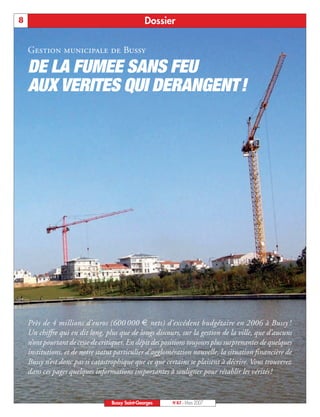 8                                                 Dossier

    Gestion municipale de Bussy

    DE LA FUMEE SANS FEU
    AUX VERITES QUI DERANGENT!




    Près de 4 millions d’euros (600 000 € nets) d’excédent budgétaire en 2006 à Bussy !
    Un chiffre qui en dit long, plus que de longs discours, sur la gestion de la ville, que d’aucuns
    n’ont pourtant de cesse de critiquer. En dépit des positions toujours plus surprenantes de quelques
    institutions, et de notre statut particulier d’agglomération nouvelle, la situation financière de
    Bussy n’est donc pas si catastrophique que ce que certains se plaisent à décrire. Vous trouverez
    dans ces pages quelques informations importantes à souligner pour rétablir les vérités !


                                   Bussy Saint-Georges    N°87 - Mars 2007
 