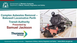 Government of Western Australia Department of Mines and PetroleumGovernment of Western Australia Department of Mines and PetroleumGovernment of Western Australia Department of Mines and Petroleum
Complex Asbestos Removal –
Bakewell Locomotive Perth
Transit Authority
Presented by
Samuel Jackson
 
