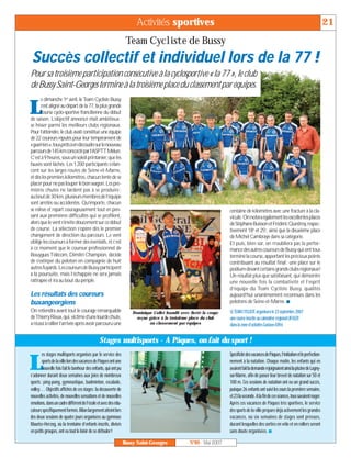 Activités sportives                                                                                             21
                                                                  Team Cycliste de Bussy
 Succès collectif et individuel lors de la 77 !
Pour sa troisième participation consécutive à la cyclosportive « la 77 », le club
de Bussy Saint-Georges termine à la troisième place du classement par équipes.
      e dimanche 1er avril, le Team Cycliste Bussy

L     s’est aligné au départ de la 77, la plus grande
      course cyclo-sportive francilienne du début
de saison. L’objectif annoncé était ambitieux:
se hisser parmi les meilleurs clubs régionaux.
Pour l’atteindre, le club avait constitué une équipe
de 22 coureurs réputés pour leur tempérament de
«guerriers»,tousprêtsàendécoudresurlenouveau
parcoursde145kmconcoctéparl’ASPTTMelun.
C’est à 9 heures, sous un soleil printanier, que les
fauves sont lâchés. Les 1200 participants s’élan-
cent sur les larges routes de Seine-et-Marne,
et dès les premiers kilomètres, chacun tente de se
placer pour ne pas louper le bon wagon. Les pre-
mières chutes ne tardent pas à se produire ;
au bout de 30 km, plusieurs membres de l’équipe
sont arrêtés ou accidentés. Qu’importe, chacun
se relève et repart courageusement tout en pen-                                                                      centaine de kilomètres avec une fracture à la cla-
sant aux premières difficultés qui se profilent,                                                                     vicule. On notera également les excellentes places
alors que le vent s’invite doucement sur ce début                                                                    de Stéphane Buisson et Frédéric Questroy, respec-
de course. La sélection s’opère dès le premier                                                                       tivement 18e et 25e, ainsi que la deuxième place
changement de direction du parcours. Le vent                                                                         de Michel Cambraye dans sa catégorie.
oblige les coureurs à former des éventails, et c’est                                                                 Et puis, bien sûr, on n’oubliera pas la perfor-
à ce moment que le coureur professionnel de                                                                          mance des autres coureurs de Bussy qui ont tous
Bouygues Télécom, Dimitri Champion, décide                                                                           terminé la course, apportant les précieux points
de s’extirper du peloton en compagnie de huit                                                                        contribuant au résultat final: une place sur le
autres fuyards. Les coureurs de Bussy participent                                                                    podium devant certains grands clubs régionaux!
à la poursuite, mais l’échappée ne sera jamais                                                                       Un résultat plus que satisfaisant, qui démontre
rattrapée et ira au bout du périple.                                                                                 une nouvelle fois la combativité et l’esprit
                                                                                                                     d’équipe du Team Cycliste Bussy, qualités
Les résultats des coureurs                                                                                           aujourd’hui unanimement reconnues dans les
buxangeorgiens                                                                                                       pelotons de Seine-et-Marne. I
On retiendra avant tout le courage remarquable                       Dominique Collet brandit avec fierté la coupe   LE TEAM CYCLISTE organisera le 23 septembre 2007
deThierryRieux,qui,victimed’unelourdechute,                            reçue grâce à la troisième place du club      une course inscrite au calendrier régional UFOLEP,
a réussi à rallier l’arrivée après avoir parcouru une                        au classement par équipes               dans la zone d’activités Gustave-Eiffel.


                                               Stages multisports - A Pâques, on fait du sport !
        es stages multisports organisés par le service des                                                           SpécificitédesvacancesdePâques,l’initiationetleperfection-

L       sports de la ville lors des vacances de Pâques ont une
        nouvelle fois fait le bonheur des enfants, qui ont pu
s’adonner durant deux semaines aux joies de nombreux
                                                                                                                     nement à la natation. Chaque matin, les enfants qui en
                                                                                                                     avaientfaitlademanderejoignaientainsilapiscinedeLagny-
                                                                                                                     sur-Marne, afin de passer leur brevet de natation sur 50 et
sports : ping-pong, gymnastique, badminton, escalade,                                                                100 m. Ces sessions de natation ont eu un grand succès,
volley… Objectifs affichés de ces stages: la découverte de                                                           puisque 26 enfants ont suivi les cours la première semaine,
nouvelles activités, de nouvelles sensations et de nouvelles                                                         et 23 la seconde. A la fin de ces séances, tous savaient nager.
émotions, dans un cadre différent de l’école et avec des édu-                                                        Après ces vacances de Pâques très sportives, le service
cateurs spécifiquement formés. Bilan largement atteint lors                                                          des sports de la ville prépare déjà activement les grandes
des deux sessions de quatre jours organisées au gymnase                                                              vacances, où six semaines de stages sont prévues,
Maurice-Herzog, où la trentaine d’enfants inscrits, divisés                                                          durant lesquelles des sorties en vélo et en rollers seront
en petits groupes, ont eu tout le loisir de se défouler!                                                             sans doute organisées. I

                                                                 Bussy Saint-Georges               N°89 - Mai 2007
 