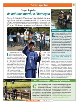 Activités sportives                                                                                                                23

                                      Stages de pêche
Ils ont tous mordu à l’hameçon
Douze enfants âgés de 8 à 12 ans ont suivi le stage d’initiation à la pêche
organisé par le Pêcheur de Marne-la-Vallée, du 16 au 21 avril.
Cela fait maintenant cinq ans que l’association basée à Noisiel intervient
à Bussy pour faire découvrir au plus grand nombre les plaisirs de la pêche.

                                                                                                                            Une association qui a la pêche !
                                                                                                                                   e Pêcheur de Marne-la-Vallée gère 36 étangs

                                                                                                                           L       qui s’étendent de Champs-sur-Marne à Magny-
                                                                                                                                   le-Hongre. Créée en 1979, l’association
                                                                                                                           compte aujourd’hui plus de 2000 adhérents et orga-
                                                                                                                           nise 11 concours par an. Elle contribue activement au
                                                                                                                           réempoissonnement annuel sur les 36 étangs, ce qui
                                                                                                                           représente tout de même la bagatelle de 3 tonnes de
                                                                                                                           poisson. En 2006, elle a distillé quelque 172 heures
                                                                                                                           d’initiation à la pêche. L’association ne se contente
                                                                                                                           pas de donner des formations et d’organiser des
                                                                                                                           concours : elle a aussi participé à la création des DVD
                                                                                                                           « Pour l’univers de la pêche », en vente chaque mois
       e programme de ce stage était                                                        la pêche au plus               dans toutes les bonnes librairies. I

L      chargéetcomprenaitdeuxaprès-
       midis à Maurice-Herzog, où les
jeunes stagiaires ont découvert les rudiments
                                                                                            grand nombre,
                                                                                           mais        surtout
                                                                                           retrouver les jeunes
                                                                                                                           SITEWEB:http://perso.orange.fr/lepecheurdemarnelavallee
                                                                                                                           CONTACT : Pascale Sabotier, secrétaire du club,
de la pêche: présentation du matériel, mon-                                                au bord de l’eau,               au 06 83 50 84 09
tage de lignes, règlementation, règles de sécu-                                           afin de leur
rité… Après ces deux séances de théorie,                                                 apprendrelanature»,              pratiqué, c’était pour d’autres une grande pre-
ilétaittempsdepasseràlapratiquepournos                                                 souligne Christian                 mière. Fodé, 10 ans, appréciait cette première
jeunespêcheurs,quiontbénéficiédescondi-                                               Lejeune. Celui-ci,                  expérience: « Ce n’est pas très difficile, finalement,
tions climatiques exceptionnelles régnant                                             ainsi que les trois ani-            ilsuffitjusted’avoirunpeud’attentionetdebienécou-
sur l’étang de Sainte-Colombe pour tâter                                             mateurs de l’associa-                ter les conseils. Je pense que je réessaierai sûrement à
du goujon, ou plutôt du carassin, l’espèce                                           tion, n’ont pas été                  l’avenir. » Pour Amir, 9 ans, c’était la deuxième fois
la plus présente sur ce plan d’eau.                                                 avares de conseils                    qu’il pêchait. « J’adore mettre les asticots au bout de
L’association Le Pêcheur de Marne-la-                                               durant cette semaine                  la ligne. Je suis plutôt du genre patient, donc c’est une
Vallée est présidée par Christian Lejeune,                                          pour aider les enfants à              activité qui me convient. » Les douze stagiaires se
un véritable passionné qui pratique la                                             se familiariser avec leur              sont familiarisés avec leur nouveau hobby durant
pêche depuis l’âge de 7 ans. « Grâce à ces                                         canne        à      pêche.             troisaprès-midis,avant de participerà unconcours
stages d’initiation, nous voulons faire découvrir                                  Si certains avaient déjà               qui a clôturé ce stage très enrichissant. I

                                                                 Tir à l’arc en campagne - Un sport en pleine nature
                                                                              est dans le cadre majestueux du parc du        de beaucoup d’habileté pour atteindre ces cibles, placées

                                                            C’                château de Ferrières que le club de tir à
                                                                              l’arc buxangeorgien La Double détente
                                                             organisait sa traditionnelle compétition départementale
                                                                                                                             en montée ou en dévers à une distance oscillant entre
                                                                                                                             35et55m.Les cibles de 60 à 80 cm étaient également
                                                                                                                             parfois cachées par des éléments naturels, ce qui
                                                             de tir en campagne, lors du week-end pascal. 77 archers,        accentuait la difficulté de l’exercice. Un sport réelle-
                                                             venus des départements de Seine-et-Marne, Seine-Saint-          ment captivant qui marie l’adresse et la concentration,
                                                             Denis et du Val-de-Marne, y ont pris part, sur un parcours      le tout dans un sublime décor naturel. I
                                                             magnifique composé de 24 cibles. Et ce n’était pas une          Si vous souhaitez essayer le tir à la campagne, n’hésitez pas
                                                             minceaffairepourlesparticipants,quiontdûfairepreuve             à contacter Jean-François Chobillon au 0660078124.

                                                    Bussy Saint-Georges                      N°89 - Mai 2007
 