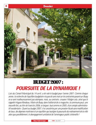 8                                                  Dossier




                   BUDGET 2007 :
             POURSUITE DE LA DYNAMIQUE !
    Lors du Conseil Municipal du 14 avril, a été voté le budget pour l’année 2007. Comme chaque
    année, la recherche de l’équilibre budgétaire n’a pas été sans mal car les contraintes pesant sur Bussy
    ne se sont malheureusement pas estompées, mais, au contraire, creusées ! Malgré cela, ainsi que le
    rappelle Hugues Rondeau, Maire de Bussy, dans l’éditorial de ce magazine, la commune peut, une
    nouvelle fois, au titre de l’exercice 2006, se targuer, tout comme en 2005, d’un compte administra-
    tif excédentaire. Quant au budget 2007, il se caractérise par une pression fiscale sans modification
    de taux, des dépenses maîtrisées et un équilibre qui souligne la poursuite du redressement de la ville
    alors que parallèlement, le désengagement unilatéral de l’aménageur public s’intensifie !

                                    Bussy Saint-Georges     N°89 - Mai 2007
 