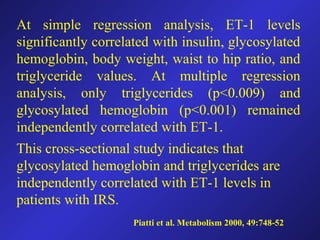 Piatti et al. Metabolism 2000, 49:748-52
At simple regression analysis, ET-1 levels
significantly correlated with insulin, glycosylated
hemoglobin, body weight, waist to hip ratio, and
triglyceride values. At multiple regression
analysis, only triglycerides (p<0.009) and
glycosylated hemoglobin (p<0.001) remained
independently correlated with ET-1.
This cross-sectional study indicates that
glycosylated hemoglobin and triglycerides are
independently correlated with ET-1 levels in
patients with IRS.
 