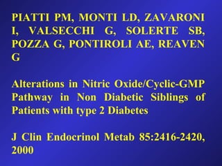 PIATTI PM, MONTI LD, ZAVARONI
I, VALSECCHI G, SOLERTE SB,
POZZA G, PONTIROLI AE, REAVEN
G
Alterations in Nitric Oxide/Cyclic-GMP
Pathway in Non Diabetic Siblings of
Patients with type 2 Diabetes
J Clin Endocrinol Metab 85:2416-2420,
2000
 