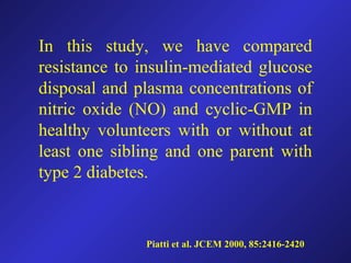 In this study, we have compared
resistance to insulin-mediated glucose
disposal and plasma concentrations of
nitric oxide (NO) and cyclic-GMP in
healthy volunteers with or without at
least one sibling and one parent with
type 2 diabetes.
Piatti et al. JCEM 2000, 85:2416-2420
 