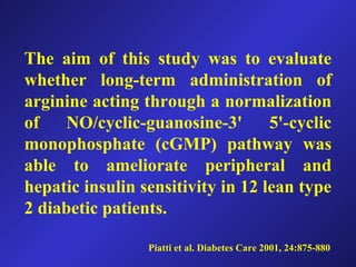 Piatti et al. Diabetes Care 2001, 24:875-880
The aim of this study was to evaluate
whether long-term administration of
arginine acting through a normalization
of NO/cyclic-guanosine-3' 5'-cyclic
monophosphate (cGMP) pathway was
able to ameliorate peripheral and
hepatic insulin sensitivity in 12 lean type
2 diabetic patients.
 