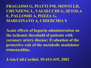 FRAGASSO G, PIATTI PM, MONTI LD,
CHUNZENG L, VALSECCHI G, SETOLA
E, PALLOSHI A, POZZA G,
MARGONATO A, CHIERCHIA S
Acute effects of heparin administration on
the ischemic threshold of patients with
coronary artery disease: Evaluation of the
protective role of the metabolic modulator
trimetazidine.
J.Am.Coll.Cardiol. 39:413-419, 2002
 