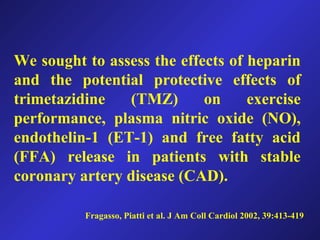 Fragasso, Piatti et al. J Am Coll Cardiol 2002, 39:413-419
We sought to assess the effects of heparin
and the potential protective effects of
trimetazidine (TMZ) on exercise
performance, plasma nitric oxide (NO),
endothelin-1 (ET-1) and free fatty acid
(FFA) release in patients with stable
coronary artery disease (CAD).
 