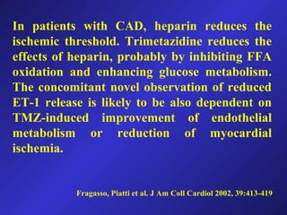 Fragasso, Piatti et al. J Am Coll Cardiol 2002, 39:413-419
In patients with CAD, heparin reduces the
ischemic threshold. Trimetazidine reduces the
effects of heparin, probably by inhibiting FFA
oxidation and enhancing glucose metabolism.
The concomitant novel observation of reduced
ET-1 release is likely to be also dependent on
TMZ-induced improvement of endothelial
metabolism or reduction of myocardial
ischemia.
 