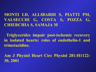 MONTI LD, ALLIBARDI S, PIATTI PM,
VALSECCHI G, COSTA S, POZZA G,
CHIERCHIA S, SAMAJA M
Triglycerides impair post-ischemic recovery
in isolated hearts: roles of endothelin-1 and
trimetazidine.
Am J Physiol Heart Circ Physiol 281:H1122-
30, 2001
 