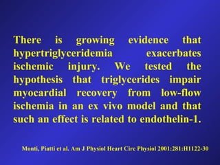 Monti, Piatti et al. Am J Physiol Heart Circ Physiol 2001:281:H1122-30
There is growing evidence that
hypertriglyceridemia exacerbates
ischemic injury. We tested the
hypothesis that triglycerides impair
myocardial recovery from low-flow
ischemia in an ex vivo model and that
such an effect is related to endothelin-1.
 