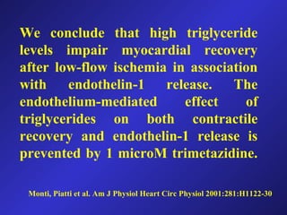 Monti, Piatti et al. Am J Physiol Heart Circ Physiol 2001:281:H1122-30
We conclude that high triglyceride
levels impair myocardial recovery
after low-flow ischemia in association
with endothelin-1 release. The
endothelium-mediated effect of
triglycerides on both contractile
recovery and endothelin-1 release is
prevented by 1 microM trimetazidine.
 